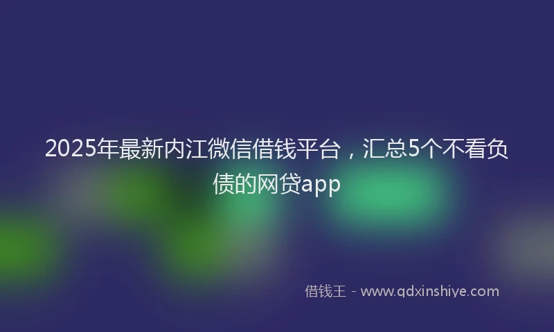 2025年最新内江微信借钱平台，汇总5个不看负债的网贷app