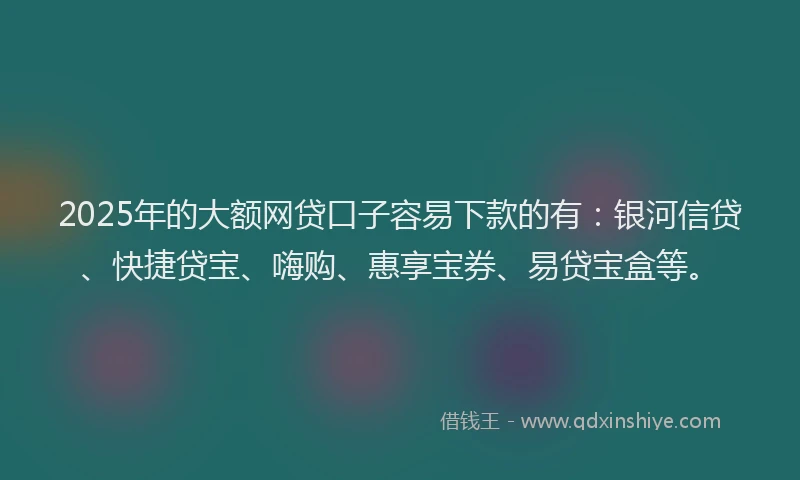 2025年的大额网贷口子容易下款的有：银河信贷、快捷贷宝、嗨购、惠享宝券、易贷宝盒等。