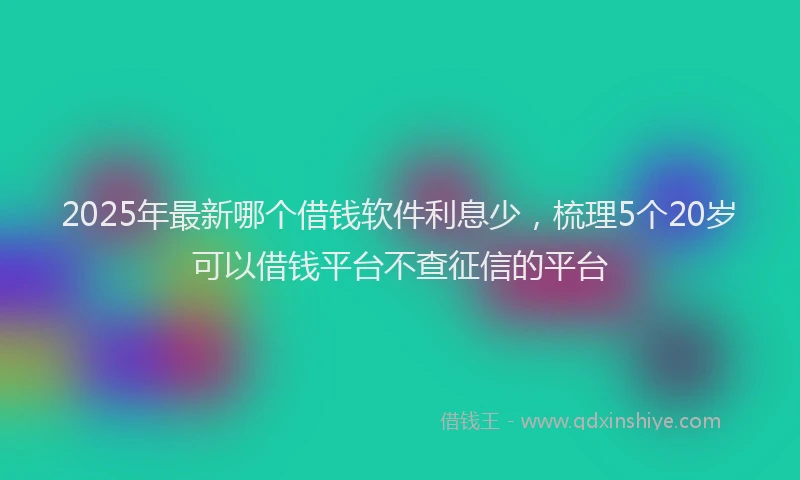2025年最新哪个借钱软件利息少，梳理5个20岁可以借钱平台不查征信的平台