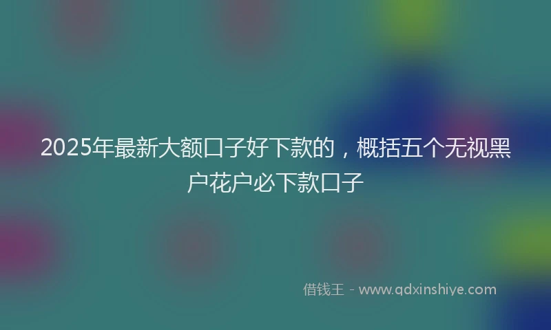 2025年最新大额口子好下款的，概括五个无视黑户花户必下款口子