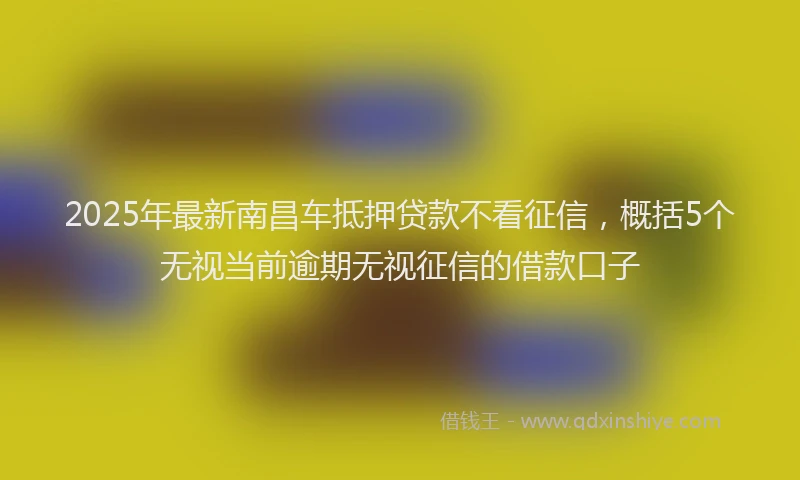 2025年最新南昌车抵押贷款不看征信，概括5个无视当前逾期无视征信的借款口子