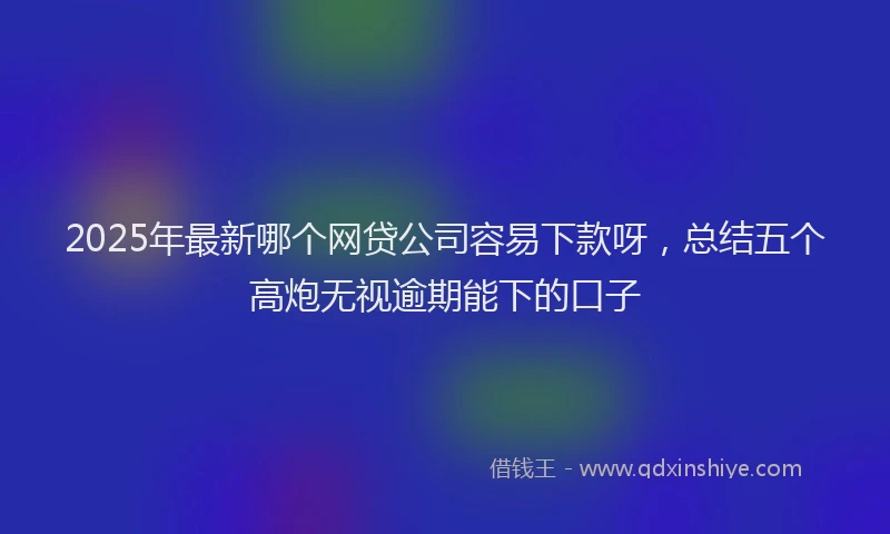 2025年最新哪个网贷公司容易下款呀，总结五个高炮无视逾期能下的口子