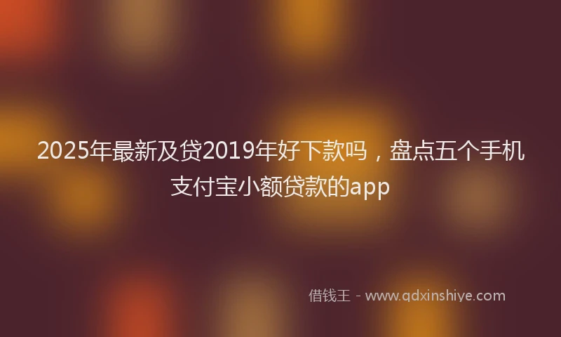 2025年最新及贷2019年好下款吗，盘点五个手机支付宝小额贷款的app