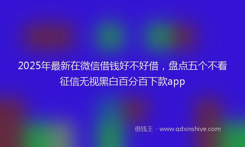 2025年最新在微信借钱好不好借，盘点五个不看征信无视黑白百分百下款app