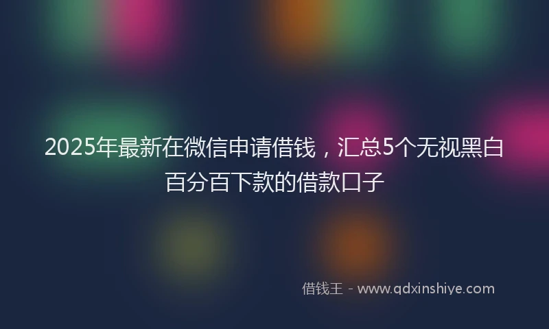 2025年最新在微信申请借钱，汇总5个无视黑白百分百下款的借款口子