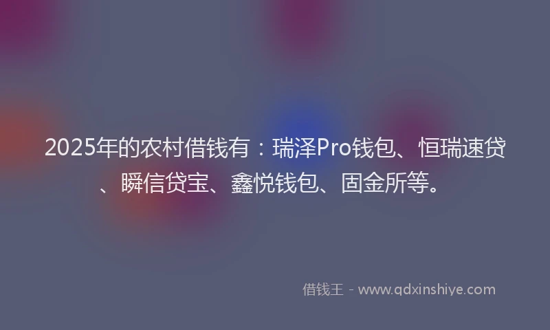 2025年的农村借钱有：瑞泽Pro钱包、恒瑞速贷、瞬信贷宝、鑫悦钱包、固金所等。