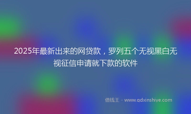 2025年最新出来的网贷款，罗列五个无视黑白无视征信申请就下款的软件