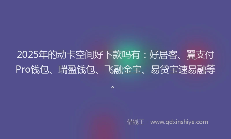 2025年的动卡空间好下款吗有：好居客、翼支付Pro钱包、瑞盈钱包、飞融金宝、易贷宝速易融等。
