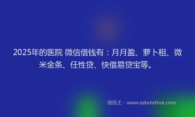 2025年的医院 微信借钱有：月月盈、萝卜租、微米金条、任性贷、快借易贷宝等。