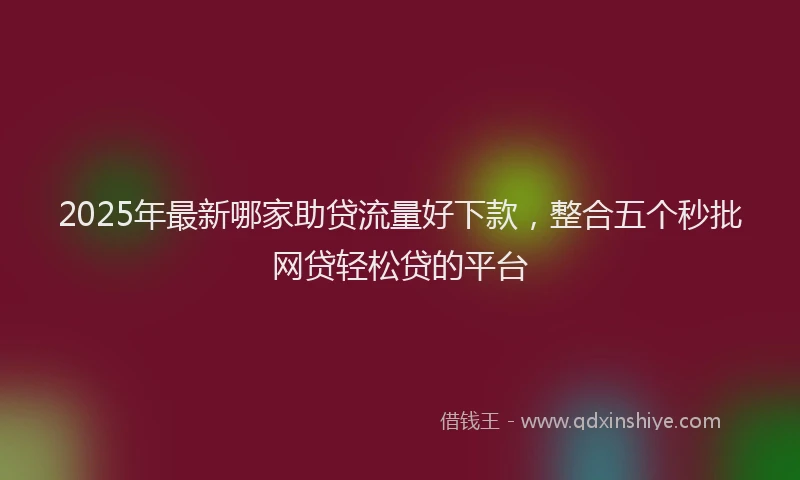 2025年最新哪家助贷流量好下款，整合五个秒批网贷轻松贷的平台