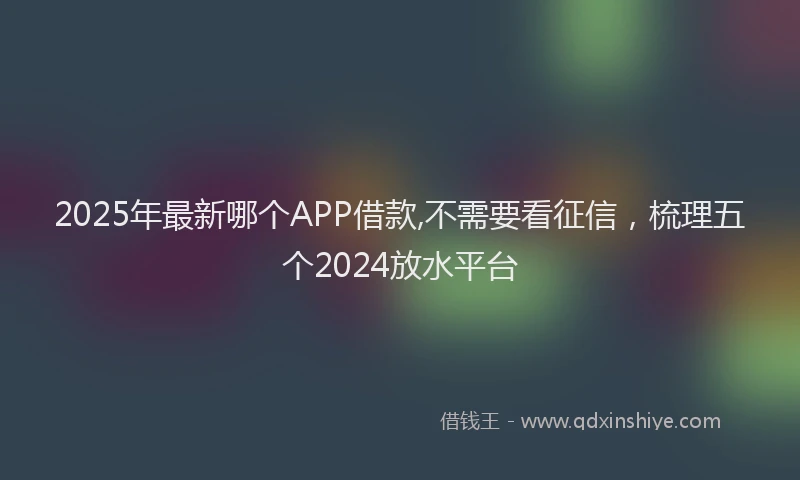 2025年最新哪个APP借款,不需要看征信，梳理五个2024放水平台