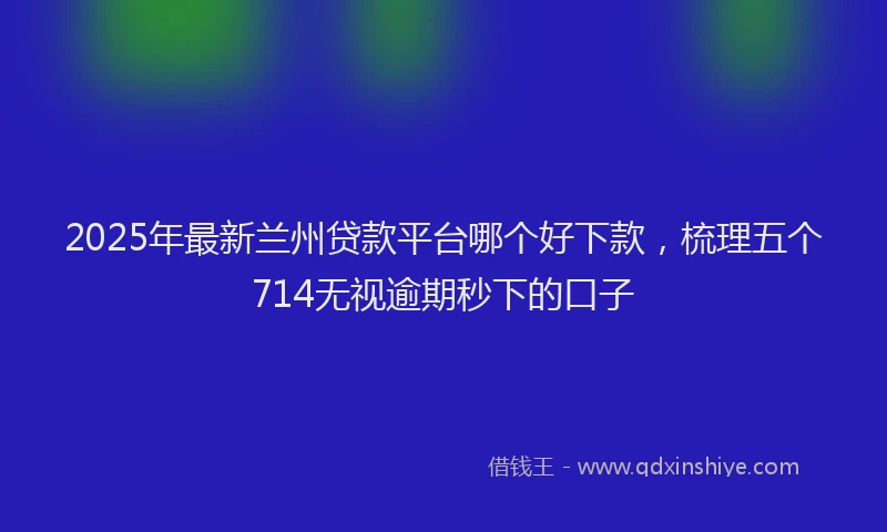 2025年最新兰州贷款平台哪个好下款，梳理五个714无视逾期秒下的口子