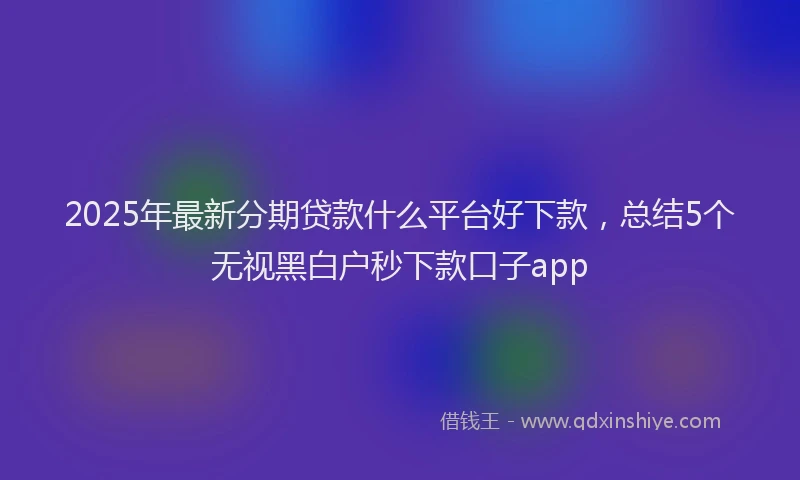 2025年最新分期贷款什么平台好下款，总结5个无视黑白户秒下款口子app