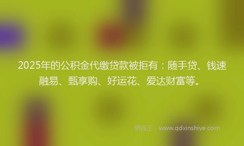 2025年的公积金代缴贷款被拒有：随手贷、钱速融易、甄享购、好运花、爱达财富等。