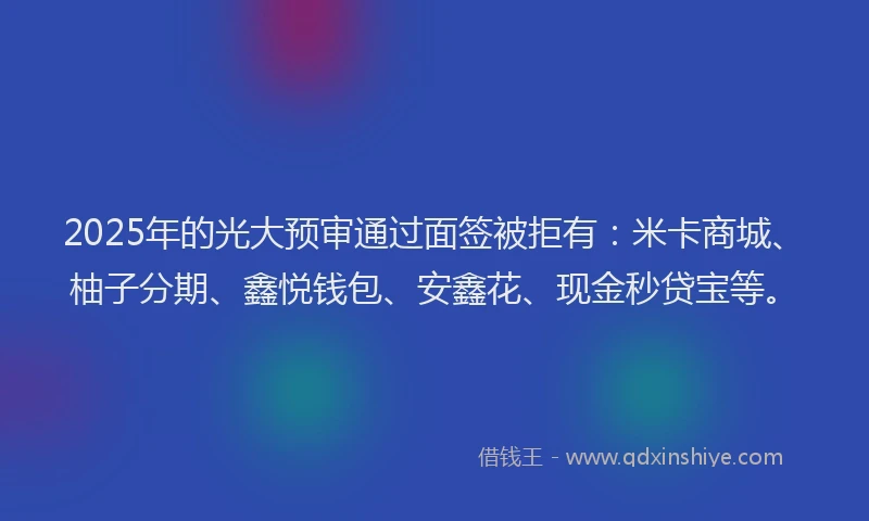 2025年的光大预审通过面签被拒有：米卡商城、柚子分期、鑫悦钱包、安鑫花、现金秒贷宝等。