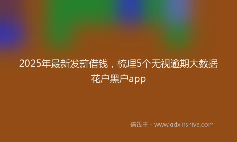2025年最新发薪借钱，梳理5个无视逾期大数据花户黑户app