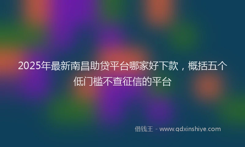 2025年最新南昌助贷平台哪家好下款，概括五个低门槛不查征信的平台