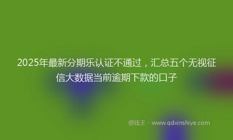 2025年最新分期乐认证不通过，汇总五个无视征信大数据当前逾期下款的口子