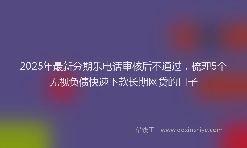 2025年最新分期乐电话审核后不通过，梳理5个无视负债快速下款长期网贷的口子