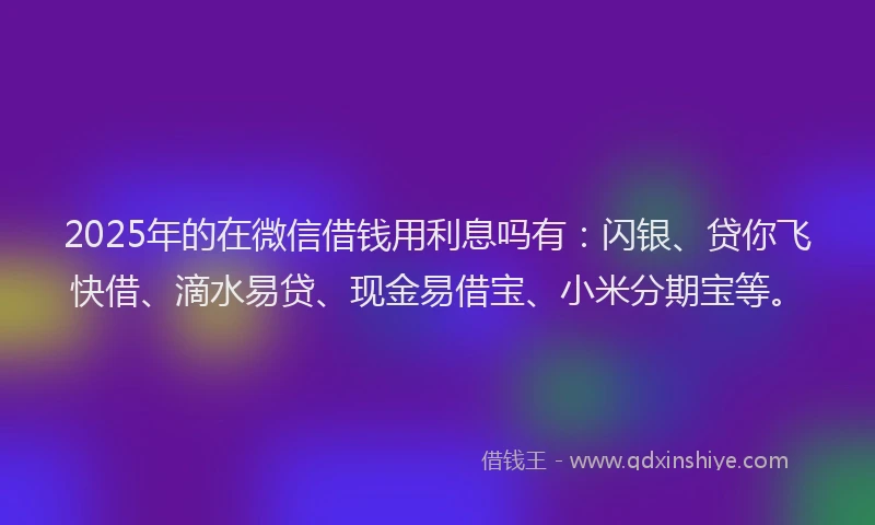 2025年的在微信借钱用利息吗有：闪银、贷你飞快借、滴水易贷、现金易借宝、小米分期宝等。