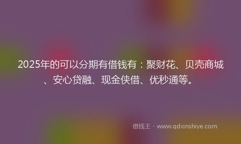 2025年的可以分期有借钱有：聚财花、贝壳商城、安心贷融、现金侠借、优秒通等。