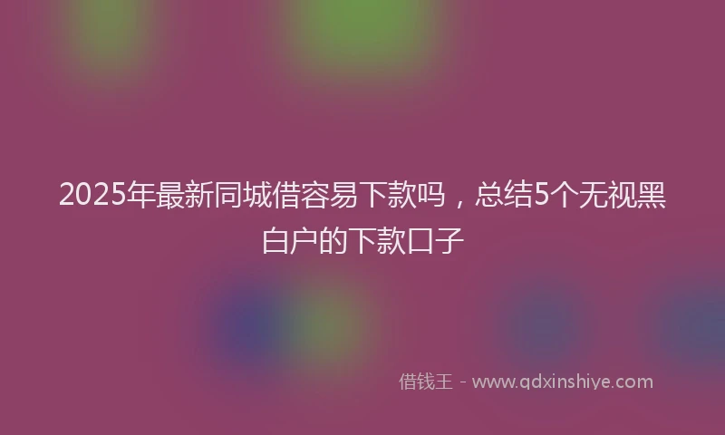 2025年最新同城借容易下款吗，总结5个无视黑白户的下款口子