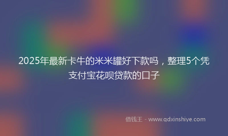 2025年最新卡牛的米米罐好下款吗，整理5个凭支付宝花呗贷款的口子
