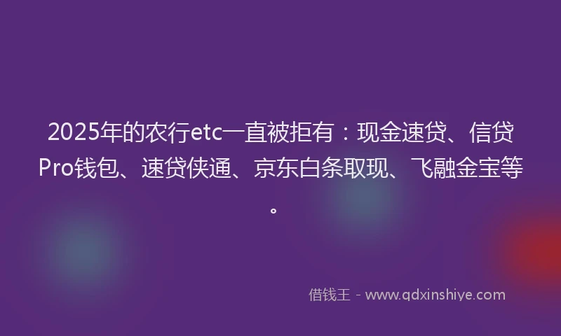 2025年的农行etc一直被拒有：现金速贷、信贷Pro钱包、速贷侠通、京东白条取现、飞融金宝等。