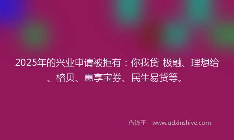 2025年的兴业申请被拒有：你我贷-极融、理想给、榕贝、惠享宝券、民生易贷等。