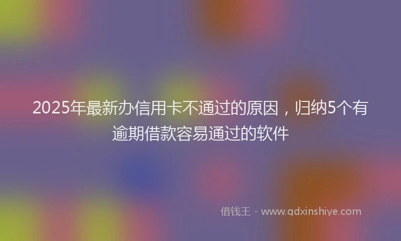 2025年最新办信用卡不通过的原因，归纳5个有逾期借款容易通过的软件
