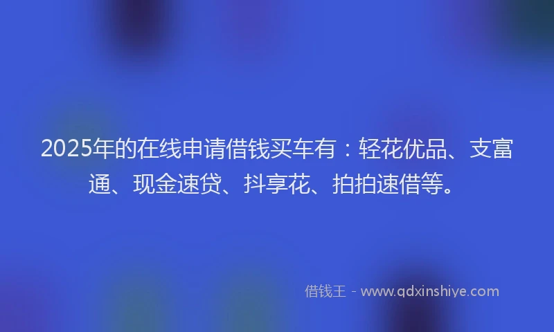2025年的在线申请借钱买车有：轻花优品、支富通、现金速贷、抖享花、拍拍速借等。