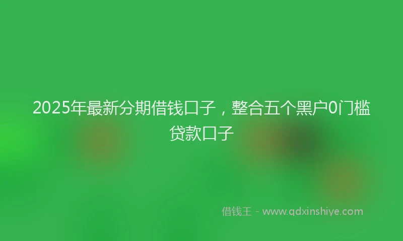 2025年最新分期借钱口子，整合五个黑户0门槛贷款口子