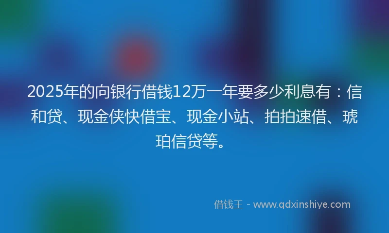 2025年的向银行借钱12万一年要多少利息有：信和贷、现金侠快借宝、现金小站、拍拍速借、琥珀信贷等。