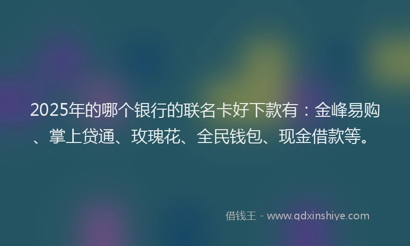 2025年的哪个银行的联名卡好下款有：金峰易购、掌上贷通、玫瑰花、全民钱包、现金借款等。