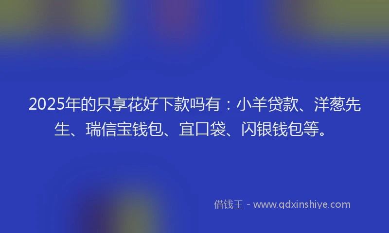 2025年的只享花好下款吗有：小羊贷款、洋葱先生、瑞信宝钱包、宜口袋、闪银钱包等。