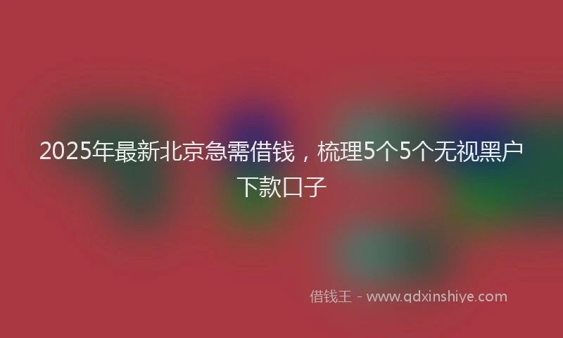 2025年最新北京急需借钱，梳理5个5个无视黑户下款口子