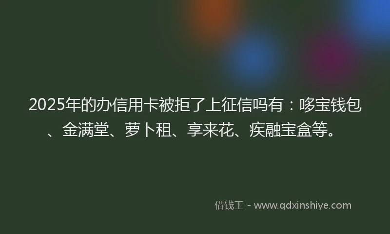 2025年的办信用卡被拒了上征信吗有：哆宝钱包、金满堂、萝卜租、享来花、疾融宝盒等。