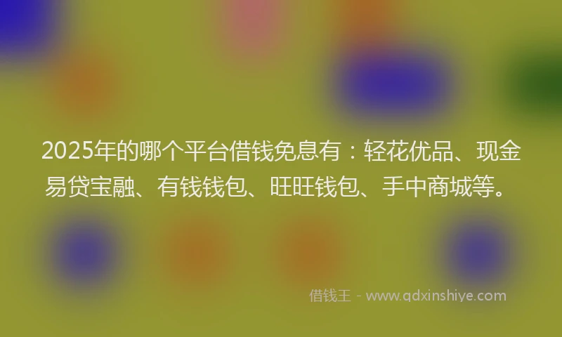 2025年的哪个平台借钱免息有：轻花优品、现金易贷宝融、有钱钱包、旺旺钱包、手中商城等。