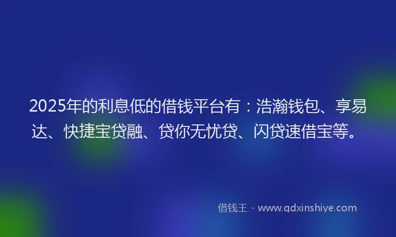 2025年的利息低的借钱平台有：浩瀚钱包、享易达、快捷宝贷融、贷你无忧贷、闪贷速借宝等。
