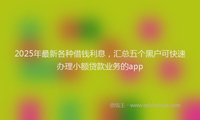 2025年最新各种借钱利息，汇总五个黑户可快速办理小额贷款业务的app