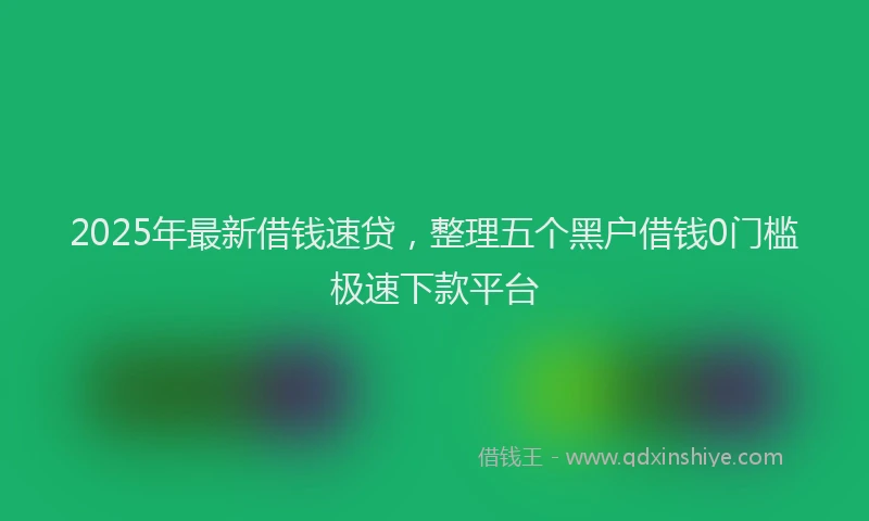 2025年最新借钱速贷，整理五个黑户借钱0门槛极速下款平台