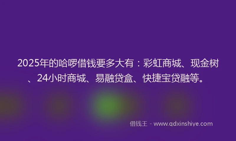 2025年的哈啰借钱要多大有：彩虹商城、现金树、24小时商城、易融贷盒、快捷宝贷融等。