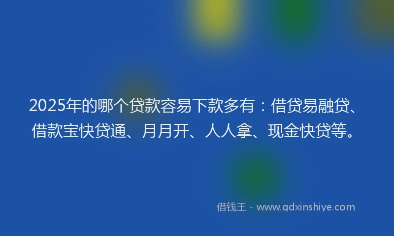 2025年的哪个贷款容易下款多有：借贷易融贷、借款宝快贷通、月月开、人人拿、现金快贷等。