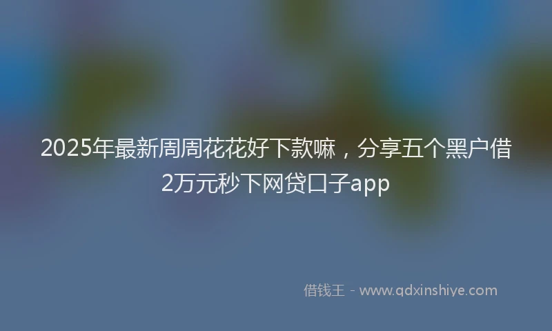 2025年最新周周花花好下款嘛，分享五个黑户借2万元秒下网贷口子app