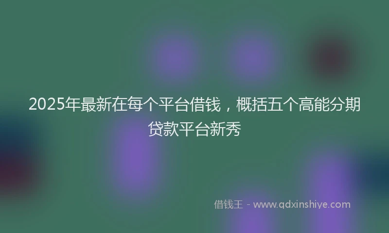 2025年最新在每个平台借钱，概括五个高能分期贷款平台新秀