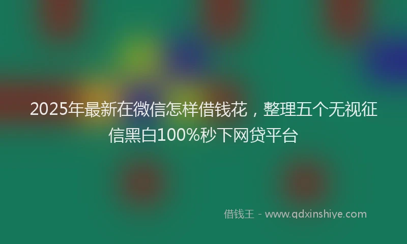 2025年最新在微信怎样借钱花，整理五个无视征信黑白100%秒下网贷平台