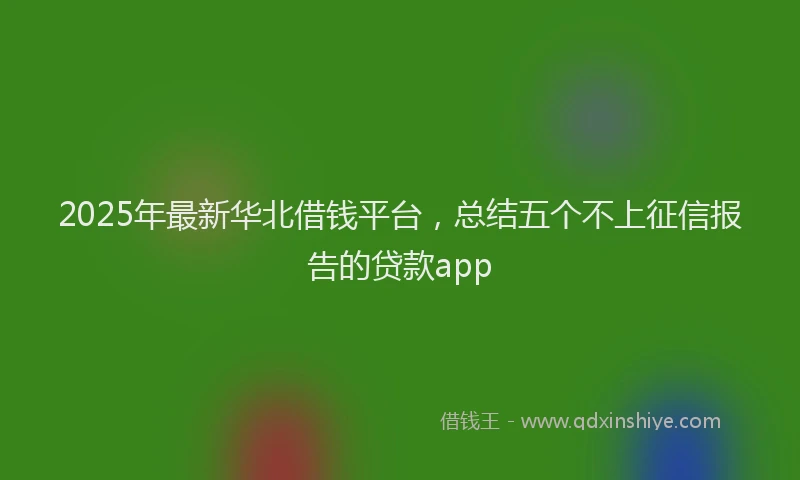 2025年最新华北借钱平台，总结五个不上征信报告的贷款app