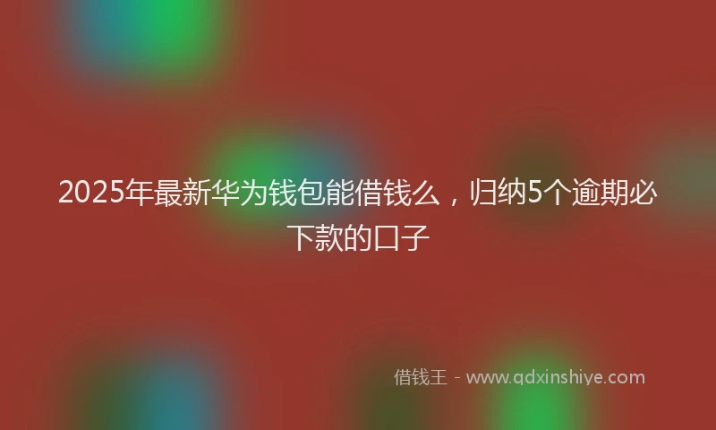 2025年最新华为钱包能借钱么，归纳5个逾期必下款的口子