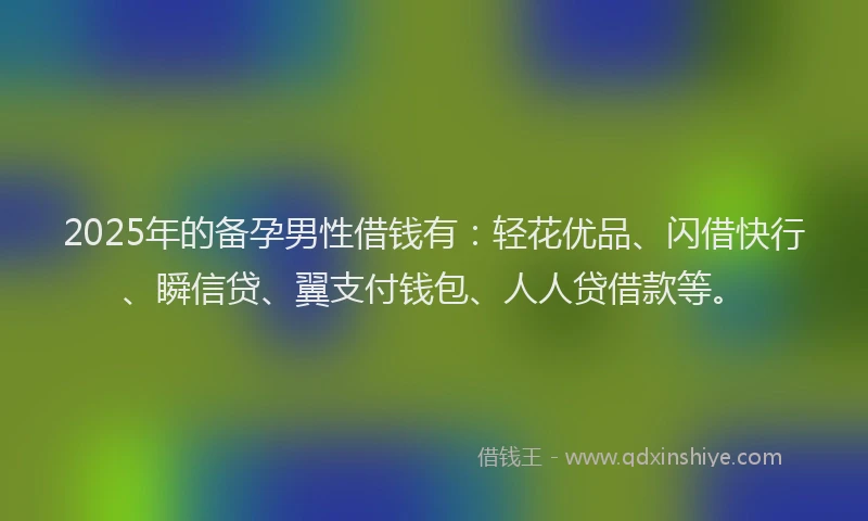 2025年的备孕男性借钱有：轻花优品、闪借快行、瞬信贷、翼支付钱包、人人贷借款等。