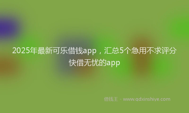 2025年最新可乐借钱app，汇总5个急用不求评分快借无忧的app
